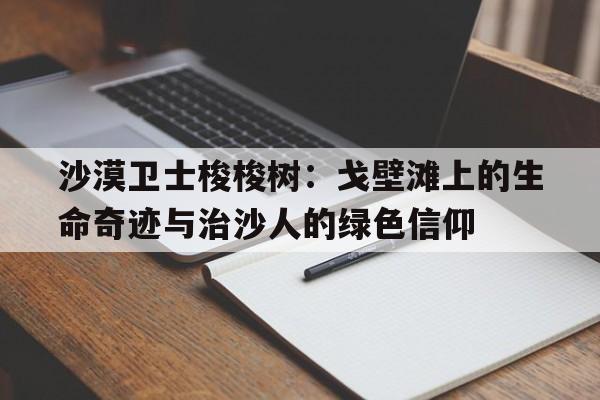 沙漠卫士梭梭树：戈壁滩上的生命奇迹与治沙人的绿色信仰